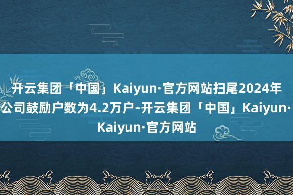 开云集团「中国」Kaiyun·官方网站扫尾2024年3月20日公司鼓励户数为4.2万户-开云集团「中国」Kaiyun·官方网站