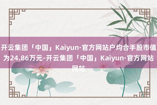 开云集团「中国」Kaiyun·官方网站户均合手股市值为24.86万元-开云集团「中国」Kaiyun·官方网站