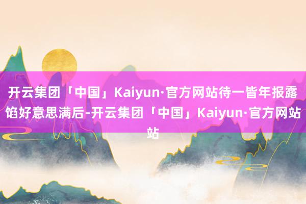 开云集团「中国」Kaiyun·官方网站待一皆年报露馅好意思满后-开云集团「中国」Kaiyun·官方网站