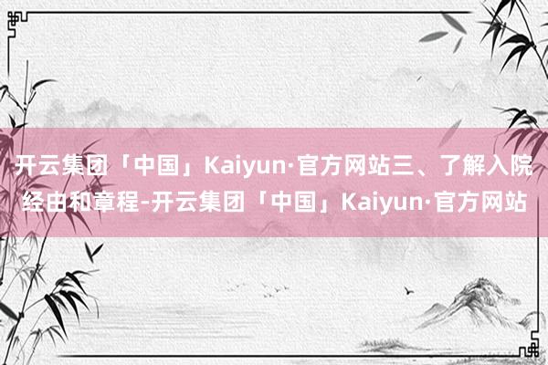 开云集团「中国」Kaiyun·官方网站三、了解入院经由和章程-开云集团「中国」Kaiyun·官方网站