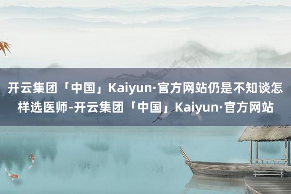 开云集团「中国」Kaiyun·官方网站仍是不知谈怎样选医师-开云集团「中国」Kaiyun·官方网站