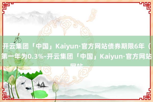 开云集团「中国」Kaiyun·官方网站债券期限6年（第一年为0.3%-开云集团「中国」Kaiyun·官方网站