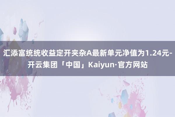 汇添富统统收益定开夹杂A最新单元净值为1.24元-开云集团「中国」Kaiyun·官方网站