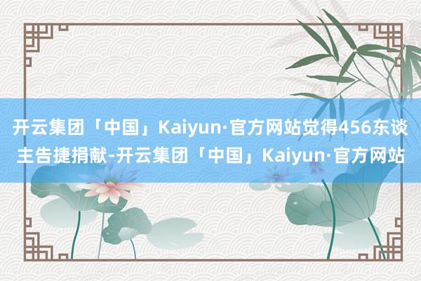 开云集团「中国」Kaiyun·官方网站觉得456东谈主告捷捐献-开云集团「中国」Kaiyun·官方网站