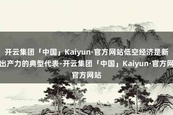 开云集团「中国」Kaiyun·官方网站低空经济是新质出产力的典型代表-开云集团「中国」Kaiyun·官方网站