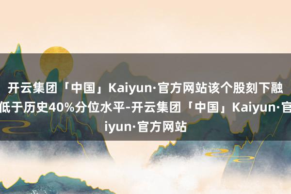 开云集团「中国」Kaiyun·官方网站该个股刻下融资余额低于历史40%分位水平-开云集团「中国」Kaiyun·官方网站