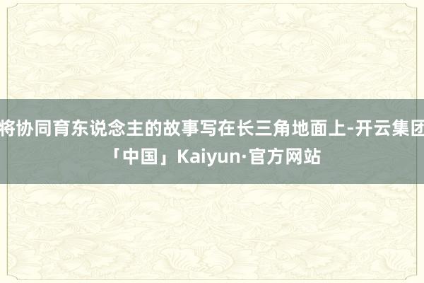 将协同育东说念主的故事写在长三角地面上-开云集团「中国」Kaiyun·官方网站