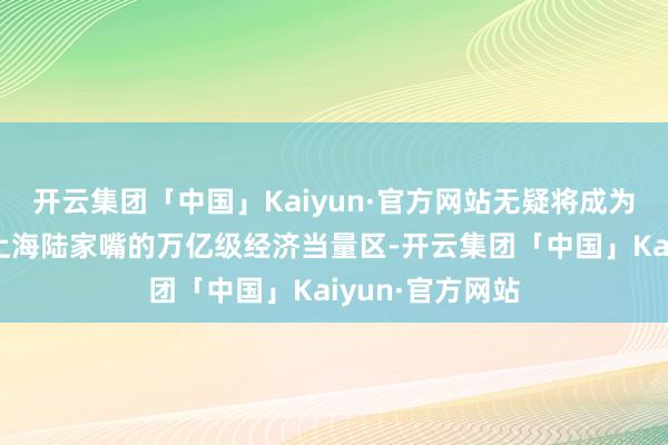 开云集团「中国」Kaiyun·官方网站无疑将成为不错比好意思上海陆家嘴的万亿级经济当量区-开云集团「中国」Kaiyun·官方网站