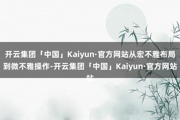 开云集团「中国」Kaiyun·官方网站从宏不雅布局到微不雅操作-开云集团「中国」Kaiyun·官方网站