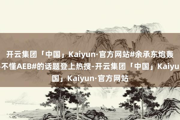 开云集团「中国」Kaiyun·官方网站#余承东炮轰车企一霸手不懂AEB#的话题登上热搜-开云集团「中国」Kaiyun·官方网站