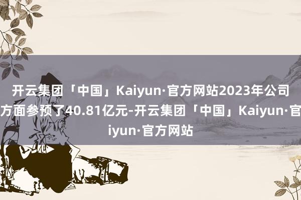 开云集团「中国」Kaiyun·官方网站2023年公司在研发方面参预了40.81亿元-开云集团「中国」Kaiyun·官方网站