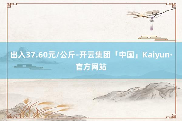 出入37.60元/公斤-开云集团「中国」Kaiyun·官方网站