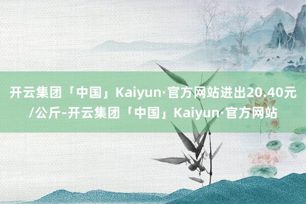 开云集团「中国」Kaiyun·官方网站进出20.40元/公斤-开云集团「中国」Kaiyun·官方网站