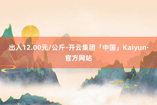 出入12.00元/公斤-开云集团「中国」Kaiyun·官方网站