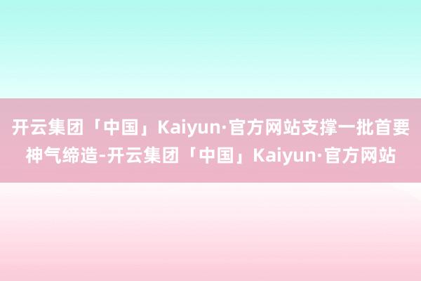 开云集团「中国」Kaiyun·官方网站支撑一批首要神气缔造-开云集团「中国」Kaiyun·官方网站