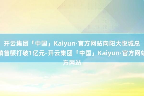 开云集团「中国」Kaiyun·官方网站向阳大悦城总销售额打破1亿元-开云集团「中国」Kaiyun·官方网站