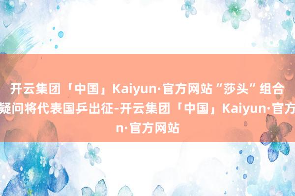 开云集团「中国」Kaiyun·官方网站“莎头”组合毫无疑问将代表国乒出征-开云集团「中国」Kaiyun·官方网站