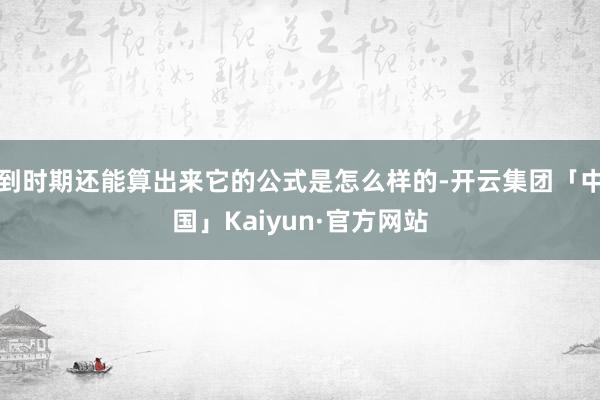 到时期还能算出来它的公式是怎么样的-开云集团「中国」Kaiyun·官方网站