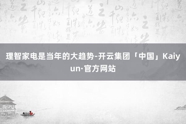 理智家电是当年的大趋势-开云集团「中国」Kaiyun·官方网站