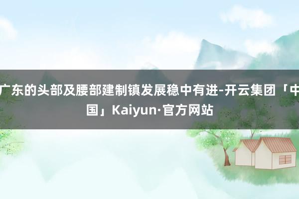 广东的头部及腰部建制镇发展稳中有进-开云集团「中国」Kaiyun·官方网站