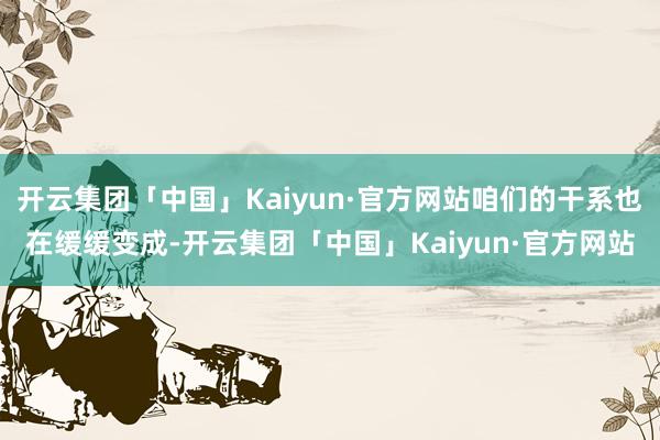 开云集团「中国」Kaiyun·官方网站咱们的干系也在缓缓变成-开云集团「中国」Kaiyun·官方网站