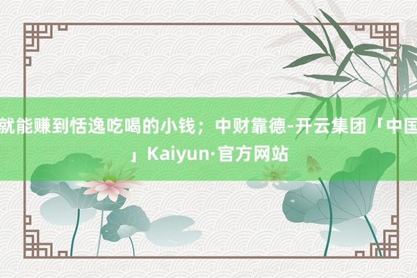 就能赚到恬逸吃喝的小钱；中财靠德-开云集团「中国」Kaiyun·官方网站