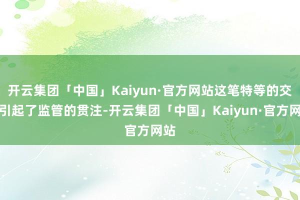 开云集团「中国」Kaiyun·官方网站这笔特等的交游引起了监管的贯注-开云集团「中国」Kaiyun·官方网站