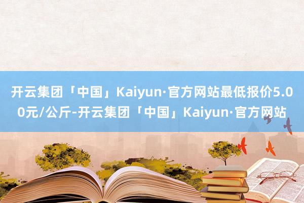 开云集团「中国」Kaiyun·官方网站最低报价5.00元/公斤-开云集团「中国」Kaiyun·官方网站