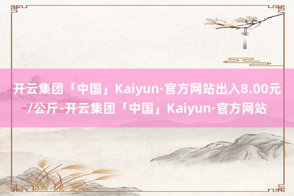 开云集团「中国」Kaiyun·官方网站出入8.00元/公斤-开云集团「中国」Kaiyun·官方网站