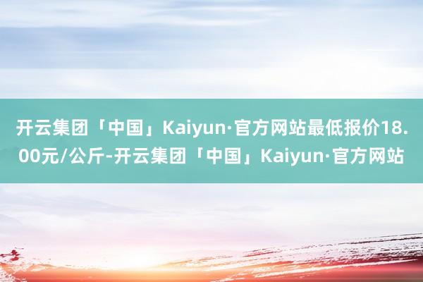 开云集团「中国」Kaiyun·官方网站最低报价18.00元/公斤-开云集团「中国」Kaiyun·官方网站