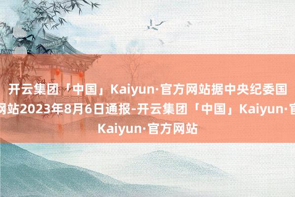 开云集团「中国」Kaiyun·官方网站据中央纪委国度监委网站2023年8月6日通报-开云集团「中国」Kaiyun·官方网站