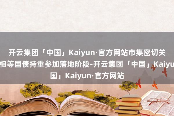 开云集团「中国」Kaiyun·官方网站市集密切关爱的万亿元相等国债持重参加落地阶段-开云集团「中国」Kaiyun·官方网站