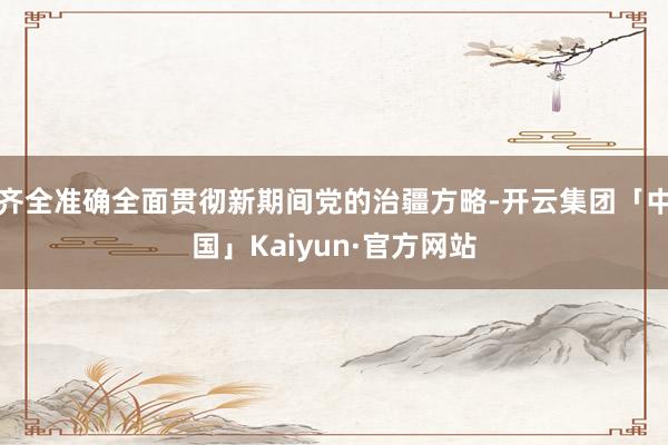 齐全准确全面贯彻新期间党的治疆方略-开云集团「中国」Kaiyun·官方网站