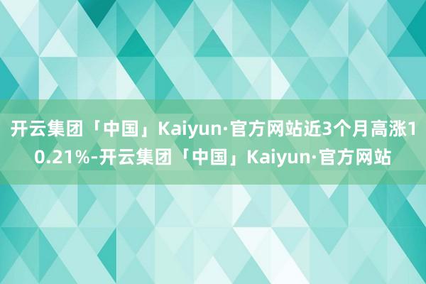 开云集团「中国」Kaiyun·官方网站近3个月高涨10.21%-开云集团「中国」Kaiyun·官方网站