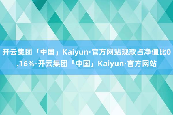 开云集团「中国」Kaiyun·官方网站现款占净值比0.16%-开云集团「中国」Kaiyun·官方网站