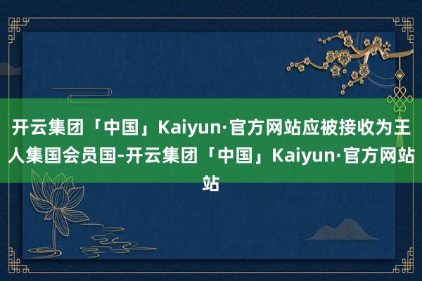 开云集团「中国」Kaiyun·官方网站应被接收为王人集国会员国-开云集团「中国」Kaiyun·官方网站