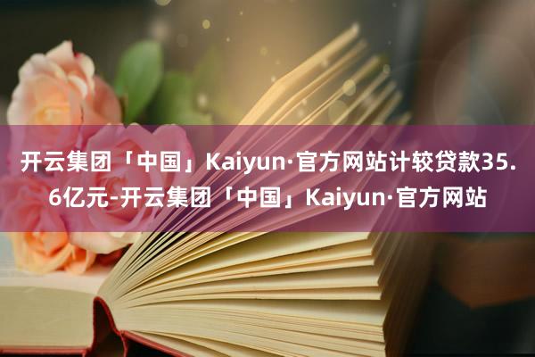 开云集团「中国」Kaiyun·官方网站计较贷款35.6亿元-开云集团「中国」Kaiyun·官方网站