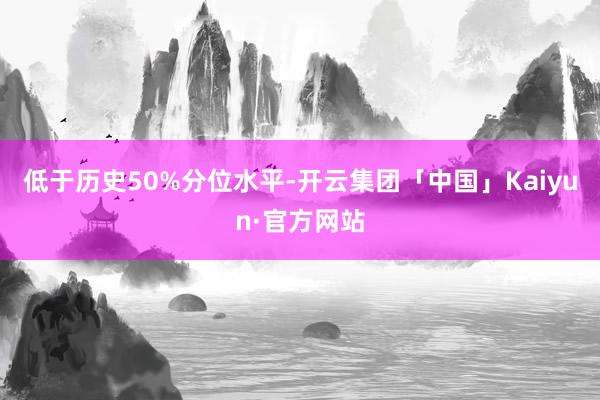 低于历史50%分位水平-开云集团「中国」Kaiyun·官方网站