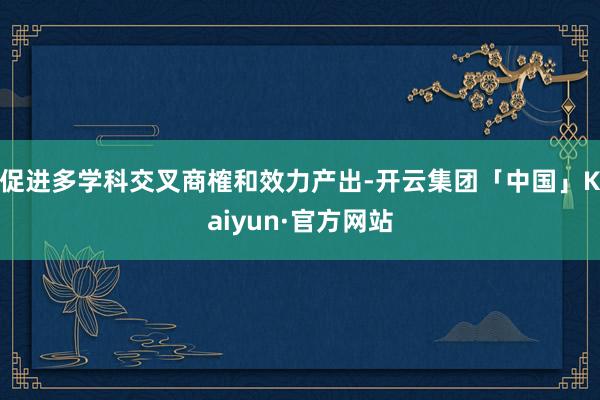 促进多学科交叉商榷和效力产出-开云集团「中国」Kaiyun·官方网站