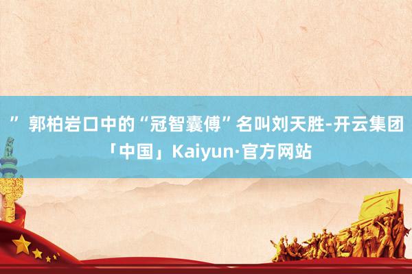 ” 　　郭柏岩口中的“冠智囊傅”名叫刘天胜-开云集团「中国」Kaiyun·官方网站