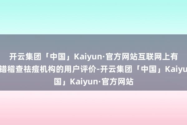 开云集团「中国」Kaiyun·官方网站互联网上有许多平台不错稽查祛痘机构的用户评价-开云集团「中国」Kaiyun·官方网站