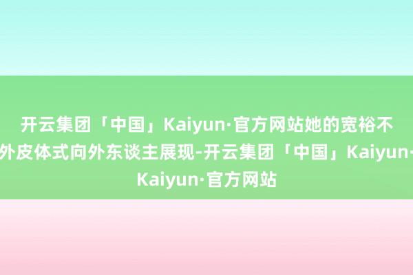 开云集团「中国」Kaiyun·官方网站她的宽裕不需要通过外皮体式向外东谈主展现-开云集团「中国」Kaiyun·官方网站