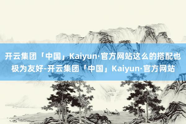 开云集团「中国」Kaiyun·官方网站这么的搭配也极为友好-开云集团「中国」Kaiyun·官方网站