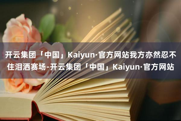 开云集团「中国」Kaiyun·官方网站我方亦然忍不住泪洒赛场-开云集团「中国」Kaiyun·官方网站