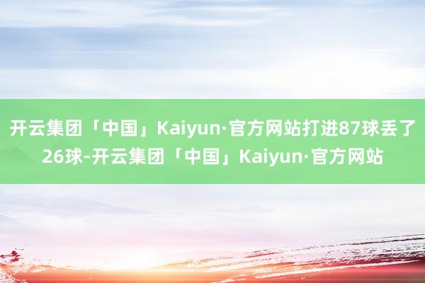 开云集团「中国」Kaiyun·官方网站打进87球丢了26球-开云集团「中国」Kaiyun·官方网站