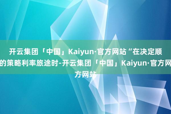 开云集团「中国」Kaiyun·官方网站　　“在决定顺应的策略利率旅途时-开云集团「中国」Kaiyun·官方网站