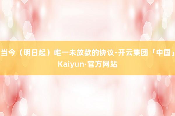 当今（明日起）唯一未放款的协议-开云集团「中国」Kaiyun·官方网站