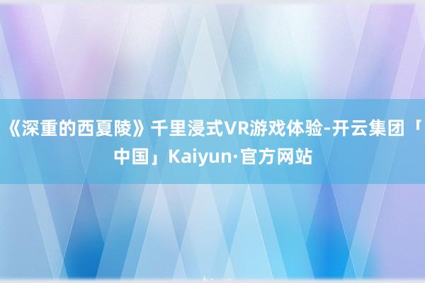 《深重的西夏陵》千里浸式VR游戏体验-开云集团「中国」Kaiyun·官方网站