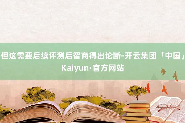 但这需要后续评测后智商得出论断-开云集团「中国」Kaiyun·官方网站