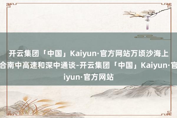 开云集团「中国」Kaiyun·官方网站万顷沙海上互通连合南中高速和深中通谈-开云集团「中国」Kaiyun·官方网站